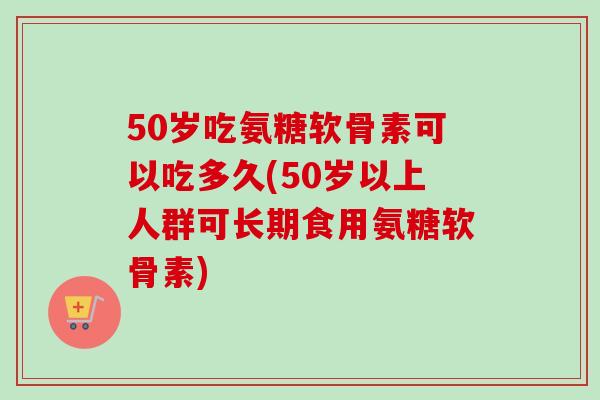 50岁吃氨糖软骨素可以吃多久(50岁以上人群可长期食用氨糖软骨素)