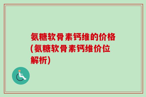 氨糖软骨素钙维的价格(氨糖软骨素钙维价位解析)
