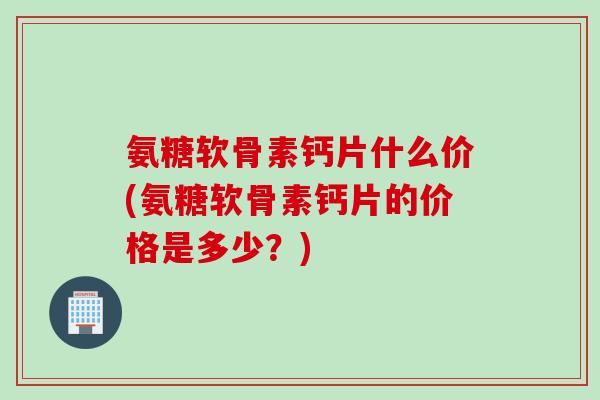 氨糖软骨素钙片什么价(氨糖软骨素钙片的价格是多少？)