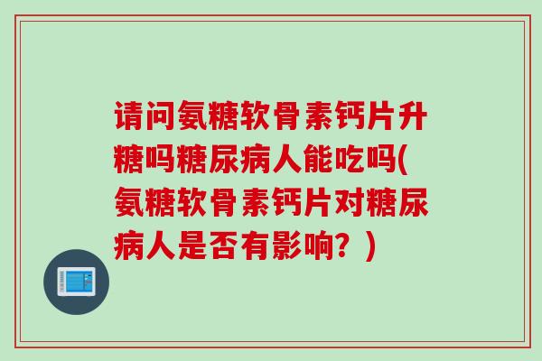 请问氨糖软骨素钙片升糖吗糖尿病人能吃吗(氨糖软骨素钙片对糖尿病人是否有影响？)