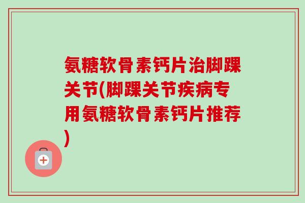 氨糖软骨素钙片治脚踝关节(脚踝关节疾病专用氨糖软骨素钙片推荐)