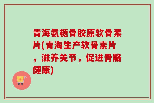 青海氨糖骨胶原软骨素片(青海生产软骨素片，滋养关节，促进骨骼健康)