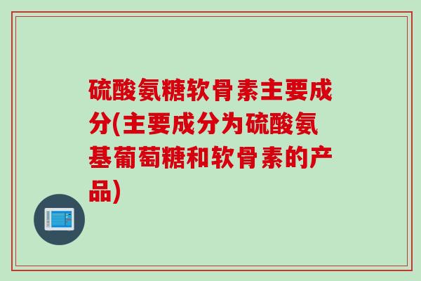 硫酸氨糖软骨素主要成分(主要成分为硫酸氨基葡萄糖和软骨素的产品)