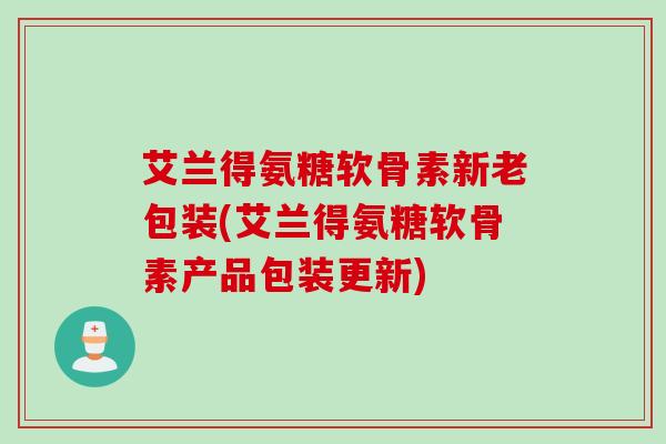 艾兰得氨糖软骨素新老包装(艾兰得氨糖软骨素产品包装更新)