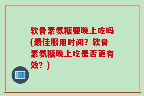 软骨素氨糖要晚上吃吗(最佳服用时间？软骨素氨糖晚上吃是否更有效？)