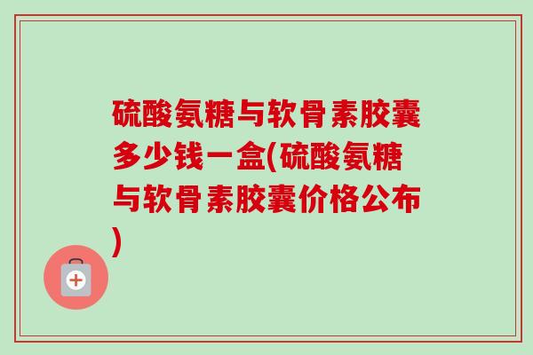 硫酸氨糖与软骨素胶囊多少钱一盒(硫酸氨糖与软骨素胶囊价格公布)