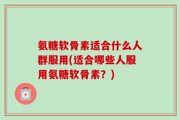 氨糖软骨素适合什么人群服用(适合哪些人服用氨糖软骨素？)
