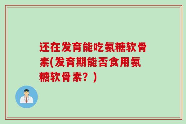 还在发育能吃氨糖软骨素(发育期能否食用氨糖软骨素？)