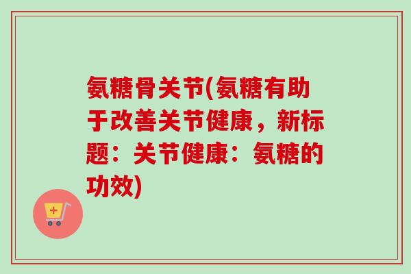 氨糖骨关节(氨糖有助于改善关节健康，新标题：关节健康：氨糖的功效)