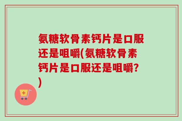 氨糖软骨素钙片是口服还是咀嚼(氨糖软骨素钙片是口服还是咀嚼？)