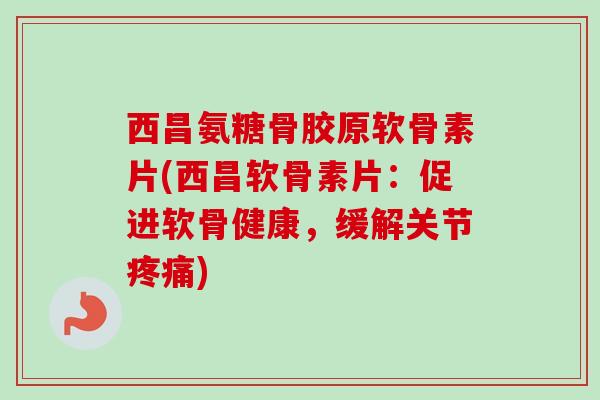 西昌氨糖骨胶原软骨素片(西昌软骨素片：促进软骨健康，缓解关节疼痛)
