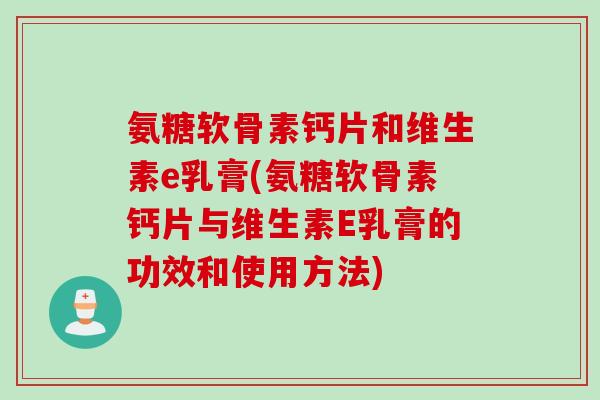 氨糖软骨素钙片和维生素e乳膏(氨糖软骨素钙片与维生素E乳膏的功效和使用方法)