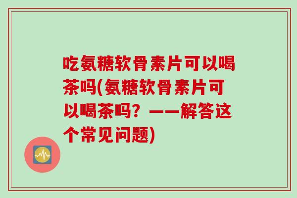 吃氨糖软骨素片可以喝茶吗(氨糖软骨素片可以喝茶吗？——解答这个常见问题)