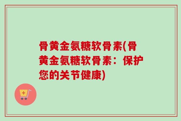 骨黄金氨糖软骨素(骨黄金氨糖软骨素：保护您的关节健康)