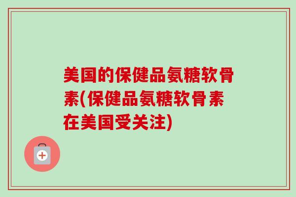 美国的保健品氨糖软骨素(保健品氨糖软骨素在美国受关注)