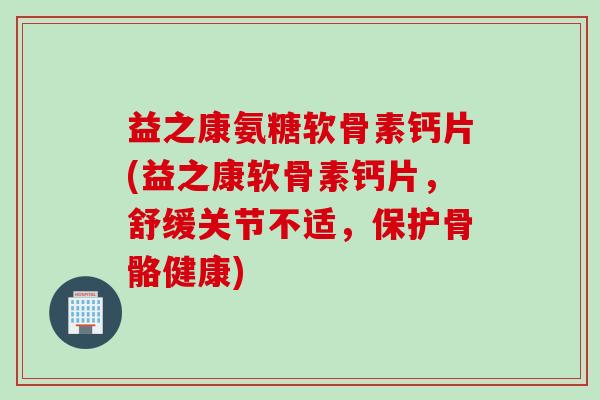 益之康氨糖软骨素钙片(益之康软骨素钙片，舒缓关节不适，保护骨骼健康)