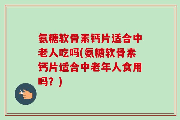 氨糖软骨素钙片适合中老人吃吗(氨糖软骨素钙片适合中老年人食用吗？)