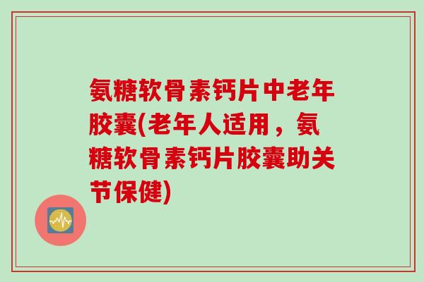 氨糖软骨素钙片中老年胶囊(老年人适用，氨糖软骨素钙片胶囊助关节保健)