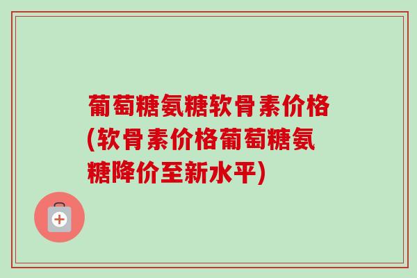 葡萄糖氨糖软骨素价格(软骨素价格葡萄糖氨糖降价至新水平)