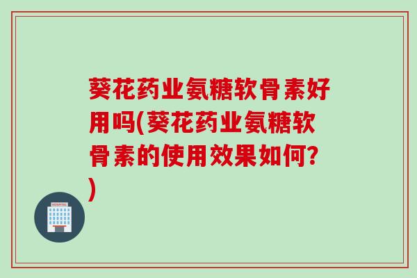 葵花药业氨糖软骨素好用吗(葵花药业氨糖软骨素的使用效果如何？)