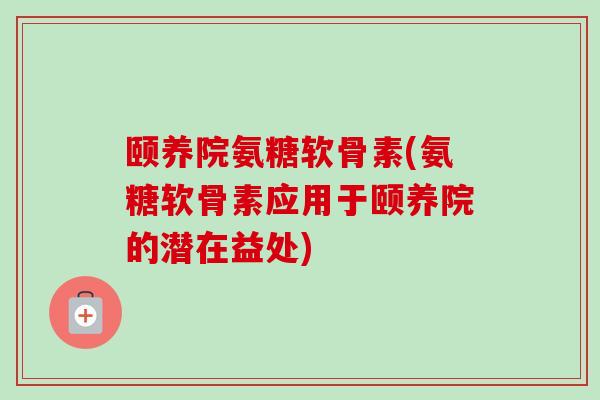 颐养院氨糖软骨素(氨糖软骨素应用于颐养院的潜在益处)
