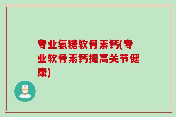 专业氨糖软骨素钙(专业软骨素钙提高关节健康)
