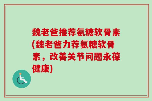 魏老爸推荐氨糖软骨素(魏老爸力荐氨糖软骨素，改善关节问题永葆健康)