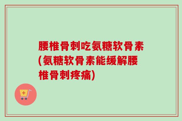 腰椎骨刺吃氨糖软骨素(氨糖软骨素能缓解腰椎骨刺疼痛)