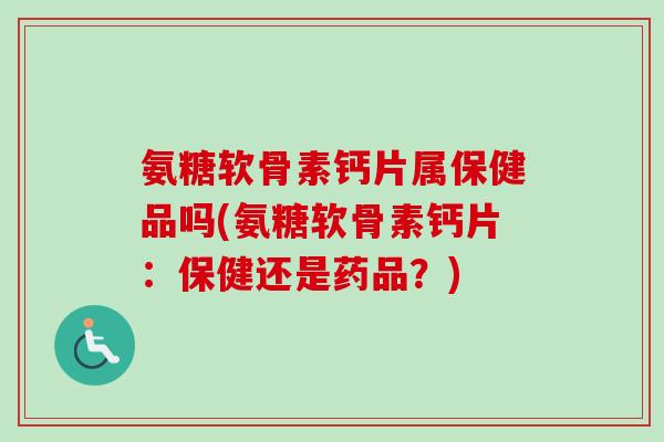 氨糖软骨素钙片属保健品吗(氨糖软骨素钙片：保健还是药品？)