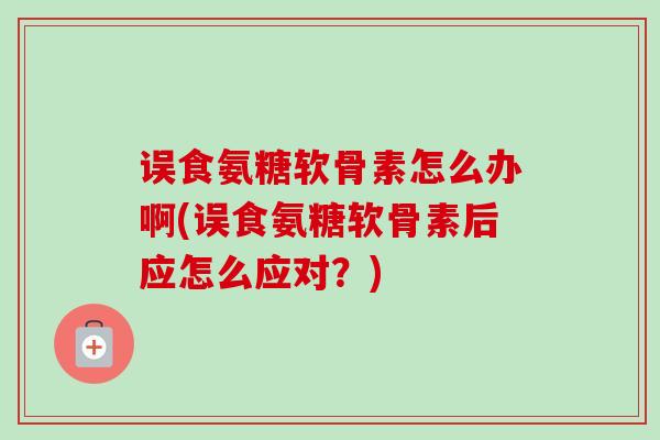 误食氨糖软骨素怎么办啊(误食氨糖软骨素后应怎么应对？)