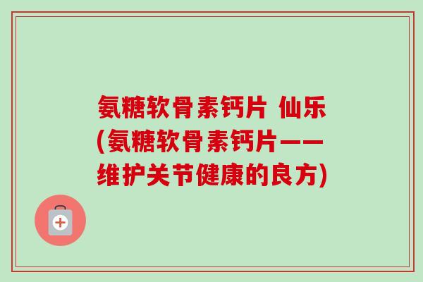 氨糖软骨素钙片 仙乐(氨糖软骨素钙片——维护关节健康的良方)