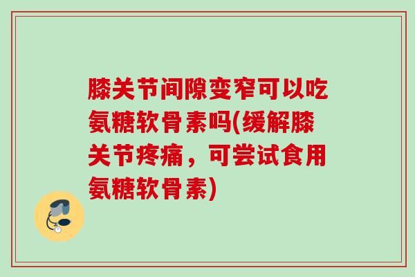 膝关节间隙变窄可以吃氨糖软骨素吗(缓解膝关节疼痛，可尝试食用氨糖软骨素)