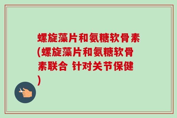 螺旋藻片和氨糖软骨素(螺旋藻片和氨糖软骨素联合 针对关节保健)