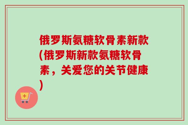 俄罗斯氨糖软骨素新款(俄罗斯新款氨糖软骨素，关爱您的关节健康)