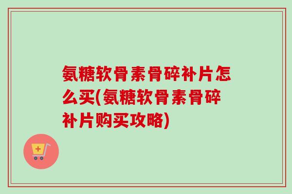 氨糖软骨素骨碎补片怎么买(氨糖软骨素骨碎补片购买攻略)