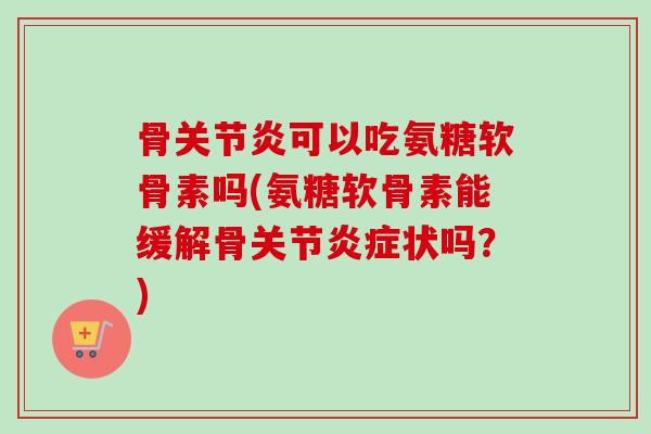 骨关节炎可以吃氨糖软骨素吗(氨糖软骨素能缓解骨关节炎症状吗？)
