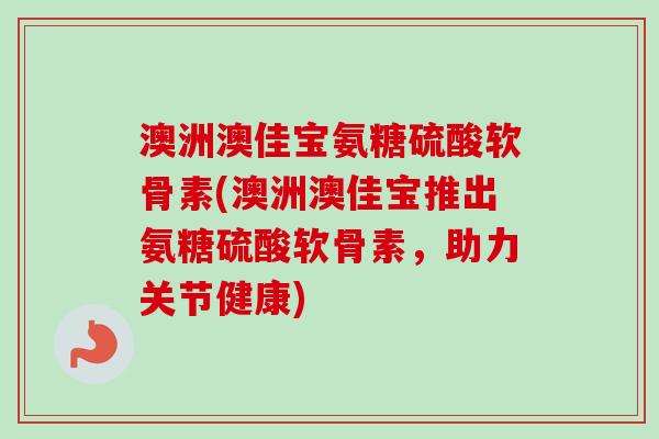 澳洲澳佳宝氨糖硫酸软骨素(澳洲澳佳宝推出氨糖硫酸软骨素，助力关节健康)