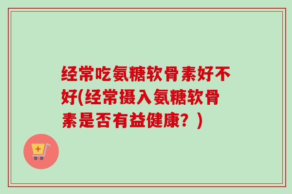 经常吃氨糖软骨素好不好(经常摄入氨糖软骨素是否有益健康？)