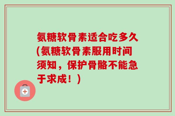氨糖软骨素适合吃多久(氨糖软骨素服用时间须知，保护骨骼不能急于求成！)