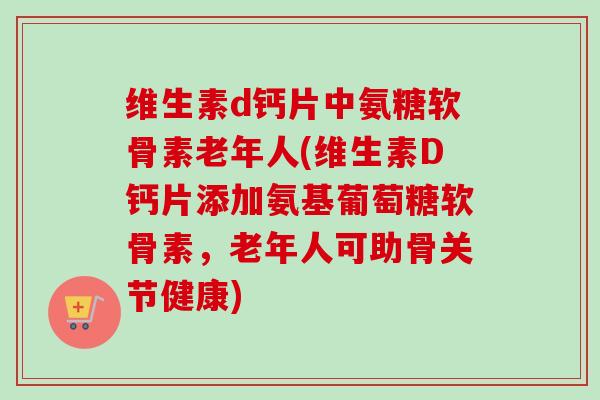 维生素d钙片中氨糖软骨素老年人(维生素D钙片添加氨基葡萄糖软骨素，老年人可助骨关节健康)
