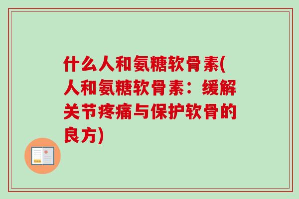 什么人和氨糖软骨素(人和氨糖软骨素：缓解关节疼痛与保护软骨的良方)