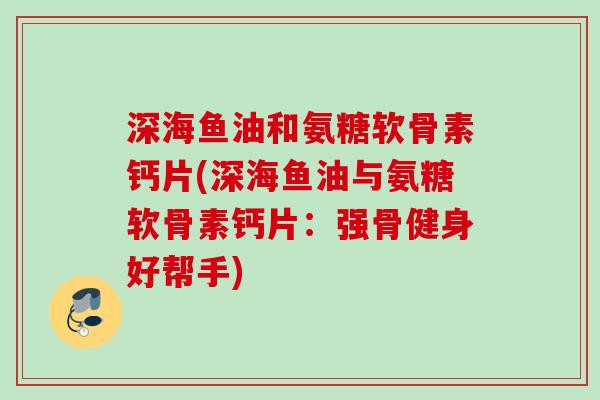 深海鱼油和氨糖软骨素钙片(深海鱼油与氨糖软骨素钙片：强骨健身好帮手)