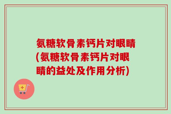 氨糖软骨素钙片对眼睛(氨糖软骨素钙片对眼睛的益处及作用分析)