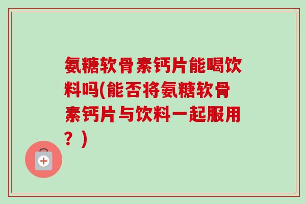 氨糖软骨素钙片能喝饮料吗(能否将氨糖软骨素钙片与饮料一起服用？)
