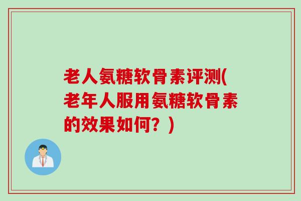 老人氨糖软骨素评测(老年人服用氨糖软骨素的效果如何?) 老人氨糖软骨素评测(老年人服用氨糖软骨素的效果如何?)