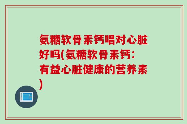 氨糖软骨素钙唱对心脏好吗(氨糖软骨素钙：有益心脏健康的营养素)