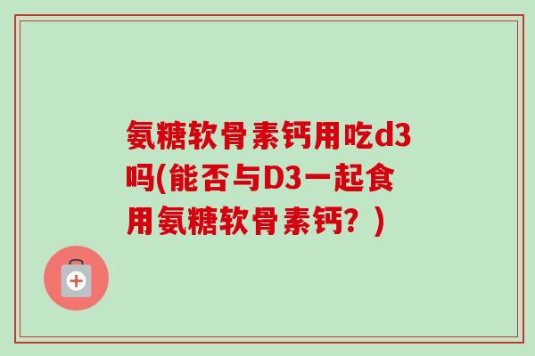 氨糖软骨素钙用吃d3吗(能否与D3一起食用氨糖软骨素钙？)