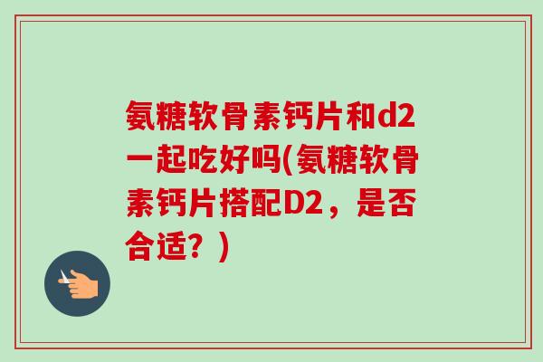 氨糖软骨素钙片和d2一起吃好吗(氨糖软骨素钙片搭配D2，是否合适？)