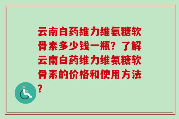 云南白药维力维氨糖软骨素多少钱一瓶？了解云南白药维力维氨糖软骨素的价格和使用方法？