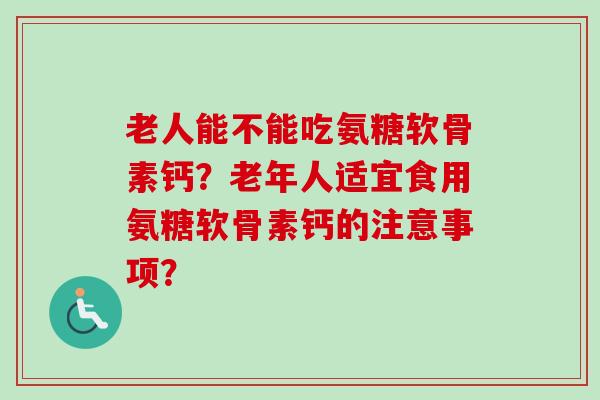 老人能不能吃氨糖软骨素钙？老年人适宜食用氨糖软骨素钙的注意事项？